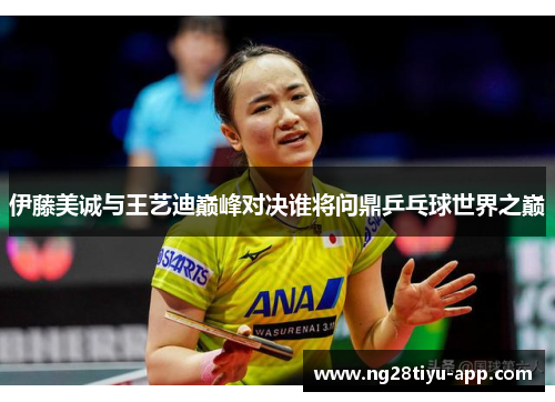 伊藤美诚与王艺迪巅峰对决谁将问鼎乒乓球世界之巅