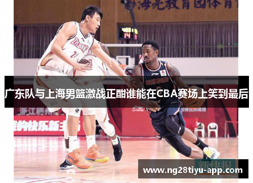 广东队与上海男篮激战正酣谁能在CBA赛场上笑到最后